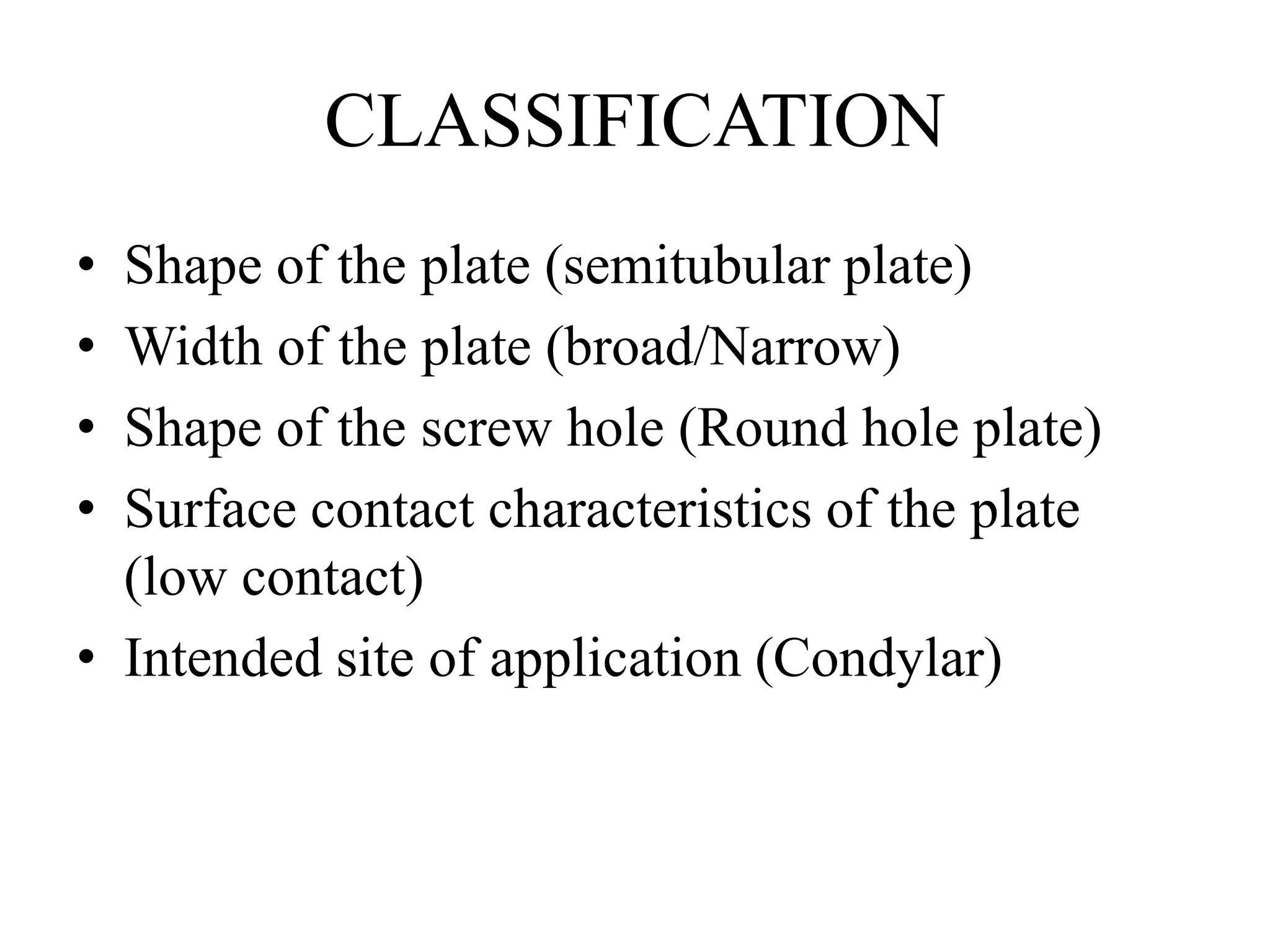 CLASSIFICATION
• Shape of the plate (semitubular plate)
• Width of the plate (broad/Narrow)
• Shape of the screw hole (Round hole plate)
• Surface contact characteristics of the plate
(low contact)
• Intended site of application (Condylar)
 