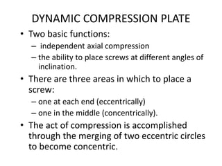 DYNAMIC COMPRESSION PLATE
• Two basic functions:
– independent axial compression
– the ability to place screws at different angles of
inclination.
• There are three areas in which to place a
screw:
– one at each end (eccentrically)
– one in the middle (concentrically).
• The act of compression is accomplished
through the merging of two eccentric circles
to become concentric.
 