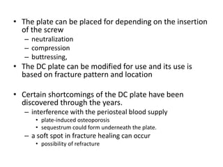 • The plate can be placed for depending on the insertion
of the screw
– neutralization
– compression
– buttressing,
• The DC plate can be modified for use and its use is
based on fracture pattern and location
• Certain shortcomings of the DC plate have been
discovered through the years.
– interference with the periosteal blood supply
• plate-induced osteoporosis
• sequestrum could form underneath the plate.
– a soft spot in fracture healing can occur
• possibility of refracture
 