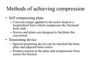 Methods of achieving compression
• Self compressing plate
– Converts torque applied to the screw head to a
longitudinal force which compresses the fractured
bone ends
– Screws and plates are designed to facilitate this
conversion
• Tensioning device
– Special tensioning device can be attached the bone
plate and adjacent bone cortex
– Produce tension in the plate and compression force
across the fracture
 
