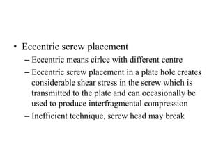 • Eccentric screw placement
– Eccentric means cirlce with different centre
– Eccentric screw placement in a plate hole creates
considerable shear stress in the screw which is
transmitted to the plate and can occasionally be
used to produce interfragmental compression
– Inefficient technique, screw head may break
 