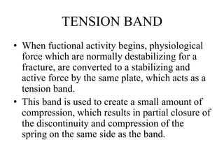 TENSION BAND
• When fuctional activity begins, physiological
force which are normally destabilizing for a
fracture, are converted to a stabilizing and
active force by the same plate, which acts as a
tension band.
• This band is used to create a small amount of
compression, which results in partial closure of
the discontinuity and compression of the
spring on the same side as the band.
 