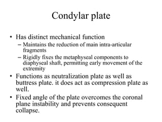 Condylar plate
• Has distinct mechanical function
– Maintains the reduction of main intra-articular
fragments
– Rigidly fixes the metaphyseal components to
diaphyseal shaft, permitting early movement of the
extremity
• Functions as neutralization plate as well as
buttress plate. it does act as compression plate as
well.
• Fixed angle of the plate overcomes the coronal
plane instability and prevents consequent
collapse.
 