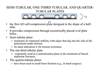 SEMI-TUBULAR, ONE-THIRD TUBULAR, AND QUARTER-
TUBULAR PLATES
• the first AO self-compression plate designed in the shape of a half-
tube.
• It provides compression through eccentrically placed oval plate
holes.
• Semi tubular plate:
– maintains its rotational stability with edges that dig into the side of the
periosteum under tension.
– Its main indication is for tension resistance
• The one-third tubular plate
– commonly used as a neutralization plate in the treatment of lateral
malleolar fractures.
• The quarter-tubular plates
– have been used in small bone fixation (e.g., in hand surgery).
 