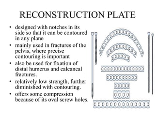 RECONSTRUCTION PLATE
• designed with notches in its
side so that it can be contoured
in any plane
• mainly used in fractures of the
pelvis, where precise
contouring is important
• also be used for fixation of
distal humerus and calcaneal
fractures.
• relatively low strength, further
diminished with contouring.
• offers some compression
because of its oval screw holes.
 