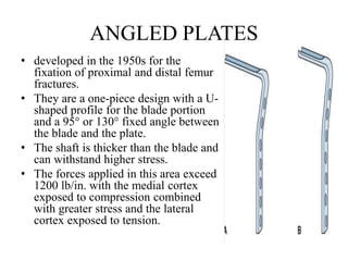 ANGLED PLATES
• developed in the 1950s for the
fixation of proximal and distal femur
fractures.
• They are a one-piece design with a U-
shaped profile for the blade portion
and a 95° or 130° fixed angle between
the blade and the plate.
• The shaft is thicker than the blade and
can withstand higher stress.
• The forces applied in this area exceed
1200 lb/in. with the medial cortex
exposed to compression combined
with greater stress and the lateral
cortex exposed to tension.
 