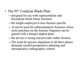 • The 95° Condylar Blade Plate
– designed for use with supracondylar and
bicondylar distal femur fractures
– the length employed is also fracture specific
– It can be used for subtrochanteric fractures where
more purchase on the fracture fragment can be
gained with a sharper angled plate.
– the device is strong and provides stable fixation
– The need for precise alignment in all three planes
demands careful preoperative planning and
intraoperative radiographic control.
 