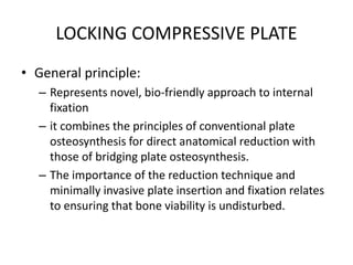 LOCKING COMPRESSIVE PLATE
• General principle:
– Represents novel, bio-friendly approach to internal
fixation
– it combines the principles of conventional plate
osteosynthesis for direct anatomical reduction with
those of bridging plate osteosynthesis.
– The importance of the reduction technique and
minimally invasive plate insertion and fixation relates
to ensuring that bone viability is undisturbed.
 