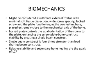 BIOMECHANICS
• Might be considered as ultimate external fixator, with
minimal soft tissue dissection, wide screw spacing, locked
screw and the plate functioning as the connecting bare,
placed extremely close to the mechanical axis of the bone.
• Locked plate controls the axial orientation of the screw to
the plate, enhancing the screw-plate-bone construct
stability by creating a single beam construct
• Single beam construct is four times stronger than load
sharing beam construct.
• Relative stability and secondary bone healing are the goals
of LCP
 