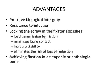 ADVANTAGES
• Preserve biological intergrity
• Resistance to infection
• Locking the screw in the fixator abolishes
– load transmission by friction,
– minimizes bone contact,
– increase stability,
– eliminates the risk of loss of reduction
• Achieving fixation in osteopenic or pathologic
bone
 