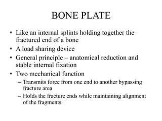BONE PLATE
• Like an internal splints holding together the
fractured end of a bone
• A load sharing device
• General principle – anatomical reduction and
stable internal fixation
• Two mechanical function
– Transmits force from one end to another bypassing
fracture area
– Holds the fracture ends while maintaining alignment
of the fragments
 