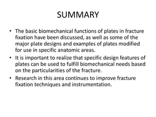SUMMARY
• The basic biomechanical functions of plates in fracture
fixation have been discussed, as well as some of the
major plate designs and examples of plates modified
for use in specific anatomic areas.
• It is important to realize that specific design features of
plates can be used to fulfill biomechanical needs based
on the particularities of the fracture.
• Research in this area continues to improve fracture
fixation techniques and instrumentation.
 