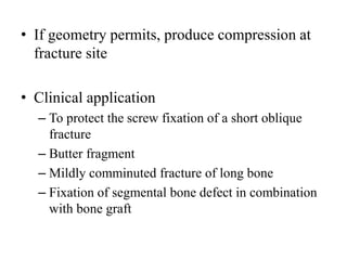 • If geometry permits, produce compression at
fracture site
• Clinical application
– To protect the screw fixation of a short oblique
fracture
– Butter fragment
– Mildly comminuted fracture of long bone
– Fixation of segmental bone defect in combination
with bone graft
 