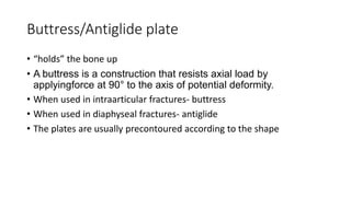 Buttress/Antiglide plate
• “holds” the bone up
• A buttress is a construction that resists axial load by
applyingforce at 90° to the axis of potential deformity.
• When used in intraarticular fractures- buttress
• When used in diaphyseal fractures- antiglide
• The plates are usually precontoured according to the shape
 