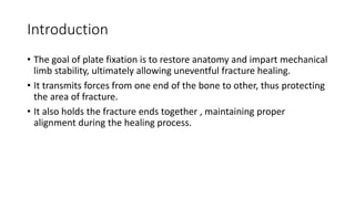 Introduction
• The goal of plate fixation is to restore anatomy and impart mechanical
limb stability, ultimately allowing uneventful fracture healing.
• It transmits forces from one end of the bone to other, thus protecting
the area of fracture.
• It also holds the fracture ends together , maintaining proper
alignment during the healing process.
 