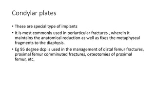 Condylar plates
• These are special type of implants
• It is most commonly used in periarticular fractures , wherein it
maintains the anatomical reduction as well as fixes the metaphyseal
fragments to the diaphysis.
• Eg 95 degree dcp is used in the management of distal femur fractures,
proximal femur comminuted fractures, osteotomies of proximal
femur, etc.
 