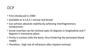 DCP
• First introduced in 1969
• Available as 3.5,4.5 / narrow and broad
• Can achieve absolute stability by achieving interfragmentary
compression.
• Screw insertion can be inclined upto 25 degrees in longitudinal and 7
degrees in transverse plane.
• Firmly in contact with the bone, thus hindering the periosteal blood
supply.
• Therefore , high risk of refracture after implant removal.
 