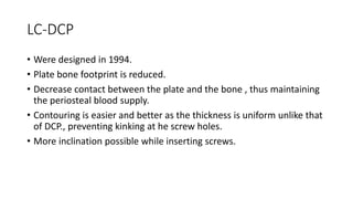 LC-DCP
• Were designed in 1994.
• Plate bone footprint is reduced.
• Decrease contact between the plate and the bone , thus maintaining
the periosteal blood supply.
• Contouring is easier and better as the thickness is uniform unlike that
of DCP., preventing kinking at he screw holes.
• More inclination possible while inserting screws.
 