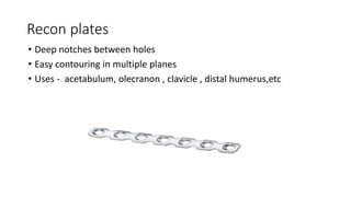 Recon plates
• Deep notches between holes
• Easy contouring in multiple planes
• Uses - acetabulum, olecranon , clavicle , distal humerus,etc
 