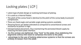 Locking plates [ LCP ]
• Latest type of plate design or evolving technique of plating.
• It is used as a internal fixator.
• The pitch of the screw head is identical to the pitch of the screw body to prevent
compression.
• There are fixed angle and variable angle plating systems available.
• Shearing forces are better tolerated as compared to conventional screws and
resistance to pullout is high.
• Extraperiosteal placement, thus maintaining the periosteal blood supply by
reducing the bone plate interface.
• As the screws are tightened, they "lock" to the plate, thus stabilizing the
segments without the need to compress the bone to the plate.
• advantage to the use of locking plate/screw systems is that the screws are
unlikely to loosen from the plate.
 
