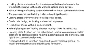 • Locking plates are fracture fixation devices with threaded screw holes,
which fix the screws to the plate working as fixed angle devices.
• Pullout strength of locking screws is more than that of conventional screws
• The process of stress shielding is also reduced significantly.
• Locking plates are very useful in osteoporotic bones.
• Combi hole design, for locking and non locking screws.
• Flexibilty of choice within a single implant.
• Hybrid plating: use of locking plus non locking screws in a construct
• Locking plate fixation, on the other hand, seeks to maintain a certain
elasticity to stimulate bone healing. Locking plates are generally less
rigid than conventional plates.
• Decreased risk of infection compared to conventional plates , as
lesser bone necrosis and dead space formation.
 