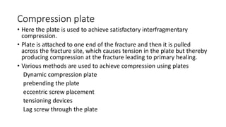 Compression plate
• Here the plate is used to achieve satisfactory interfragmentary
compression.
• Plate is attached to one end of the fracture and then it is pulled
across the fracture site, which causes tension in the plate but thereby
producing compression at the fracture leading to primary healing.
• Various methods are used to achieve compression using plates
Dynamic compression plate
prebending the plate
eccentric screw placement
tensioning devices
Lag screw through the plate
 