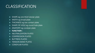 CLASSIFICATION
 SHAPE eg one third tubular plate
 WIDTH eg broad plate
 THICKNESS eg low contact plate
 SHAPE OF HOLE eg round hole plate
 ANATOMY eg condylar plate
 FUNCTION :
 NEUTRALIZATION PLATES
 COMPRESSION PLATES
 BUTTRESS PLATES
 TENSION BAND PLATES
 CONDYLAR PLATES
 