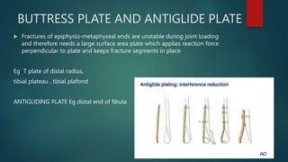 BUTTRESS PLATE AND ANTIGLIDE PLATE
 Fractures of epiphysio-metaphyseal ends are unstable during joint loading
and therefore needs a large surface area plate which applies reaction force
perpendicular to plate and keeps fracture segments in place
Eg T plate of distal radius,
tibial plateau , tibial plafond
ANTIGLIDING PLATE Eg distal end of fibula
 