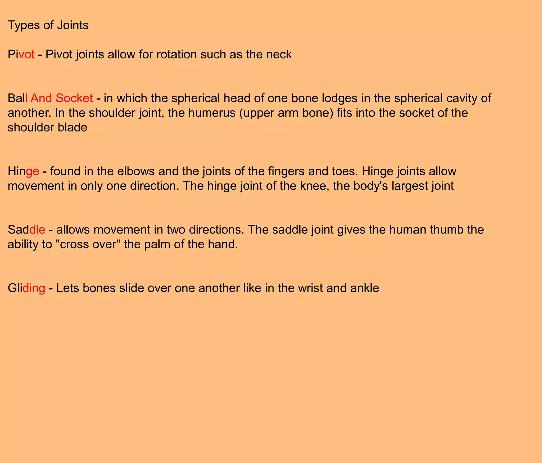 Types of Joints

Pivot - Pivot joints allow for rotation such as the neck


Ball And Socket - in which the spherical head of one bone lodges in the spherical cavity of
another. In the shoulder joint, the humerus (upper arm bone) fits into the socket of the
shoulder blade


Hinge - found in the elbows and the joints of the fingers and toes. Hinge joints allow
movement in only one direction. The hinge joint of the knee, the body's largest joint


Saddle - allows movement in two directions. The saddle joint gives the human thumb the
ability to "cross over" the palm of the hand.


Gliding - Lets bones slide over one another like in the wrist and ankle
 