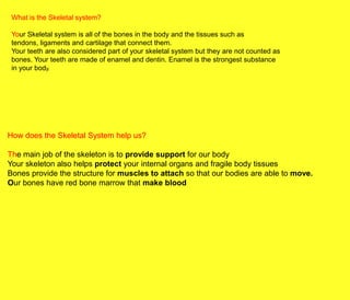 What is the Skeletal system?

 Your Skeletal system is all of the bones in the body and the tissues such as
 tendons, ligaments and cartilage that connect them.
 Your teeth are also considered part of your skeletal system but they are not counted as
 bones. Your teeth are made of enamel and dentin. Enamel is the strongest substance
 in your body.




How does the Skeletal System help us?

The main job of the skeleton is to provide support for our body
Your skeleton also helps protect your internal organs and fragile body tissues
Bones provide the structure for muscles to attach so that our bodies are able to move.
Our bones have red bone marrow that make blood
 