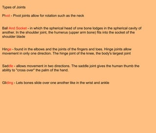 Types of Joints

Pivot - Pivot joints allow for rotation such as the neck


Ball And Socket - in which the spherical head of one bone lodges in the spherical cavity of
another. In the shoulder joint, the humerus (upper arm bone) fits into the socket of the
shoulder blade


Hinge - found in the elbows and the joints of the fingers and toes. Hinge joints allow
movement in only one direction. The hinge joint of the knee, the body's largest joint


Saddle - allows movement in two directions. The saddle joint gives the human thumb the
ability to "cross over" the palm of the hand.


Gliding - Lets bones slide over one another like in the wrist and ankle
 