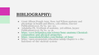 BIBLIOGRAPHY:
● Grant Allison,Waugh Anne, Ross And Wilson anatomy and
physiology in health and illness, 12th edition, Elsevier
Publication(2015), Pg No. 390-393.
● Ashalatha PR, Textbook of anatomy, 3rd edition, Jaypee
Publication(2021), Pg No. 34-36.
● https://www.britannica.com/science/bone-anatomy/Chemical-
composition-and-physical-properties.
● https://musculoskeletalkey.com/biology-of-bone/
● https://open.oregonstate.education/aandp/chapter/6-1-the-
functions-of-the-skeletal-system/
 