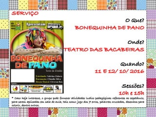 SERVIÇO
O Que?
BONEQUINHA DE PANO
Onde?
TEATRO DAS BACABEIRAS
Quando?
11 E 12/ 10/ 2016
Sessões?
10h e 15h
* Caso haja interesse, o grupo pode fornecer atividades ludico pedagógicas referentes ao espetáculo,
para serem aplicadas em sala de aula, tais como: jogo dos 7 erros, palavras cruzadas, desenhos para
colorir, dentre outros.
 