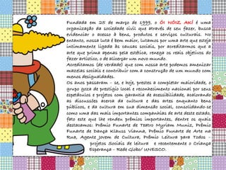 Fundada em 25 de março de 1999, o ÓI NÓIZ AKÍ é uma
organização da sociedade civil que através de seu fazer, busca
evidenciar o acesso à bens, produtos e serviços culturais. No
entanto, nossa luta é bem maior, lutamos por uma arte que esteja
intimamente ligada às causas sociais, por acreditarmos que a
arte que prima apenas pela estética, renega os reais objetivos do
fazer artístico, o de alicerçar um novo mundo.
Acreditamos (de verdade) que com nossa arte podemos amenizar
mazelas sociais e contribuir com a construção de um mundo com
menos desigualdades.
Os anos passaram – se, e hoje, prestes a completar maioridade, o
grupo goza de prestigio local e reconhecimento nacional por seus
espetáculos e projetos com garantia de acessibilidade, acalorando
as discussões acerca da cultura e das artes enquanto bens
públicos, e da cultura em sua dimensão social, consolidando-se
como uma das mais importantes companhias de arte deste estado,
fato este que lhe rendeu prêmios importantes, dentre os quais
destacamos: Prêmio Funarte de Teatro Myriam Muniz, Prêmio
Funarte de Dança Klauss Vianna, Prêmio Funarte de Arte na
Rua, Agente Jovem de Cultura, Prêmio Leitura para Todos –
projetos Sociais de leitura e recentemente o Criança
Esperança – Rede Globo/ UNESCO.
 