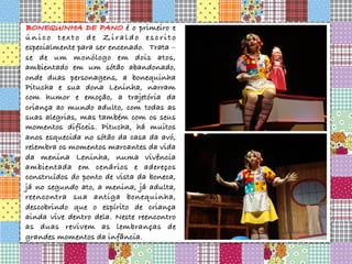 BONEQUINHA DE PANO é o primeiro e
único texto de Ziraldo escrito
especialmente para ser encenado. Trata –
se de um monólogo em dois atos,
ambientado em um sótão abandonado,
onde duas personagens, a bonequinha
Pitucha e sua dona Leninha, narram
com humor e emoção, a trajetória da
criança ao mundo adulto, com todas as
suas alegrias, mas também com os seus
momentos difíceis. Pitucha, há muitos
anos esquecida no sótão da casa da avó,
relembra os momentos marcantes da vida
da menina Leninha, numa vivência
ambientada em cenários e adereços
construídos do ponto de vista da boneca,
já no segundo ato, a menina, já adulta,
reencontra sua antiga bonequinha,
descobrindo que o espírito de criança
ainda vive dentro dela. Neste reencontro
as duas revivem as lembranças de
grandes momentos da infância.
 
