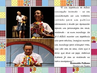   “É um espetáculo de difícil
concepção levando – se em
consideração ser um trabalho
v o l t a d o p a r a u m p u b l i c o
adolescente e ainda por apresentar
apenas um personagem em cena,
revelando – se num monólogo. Se
já é difícil montar um espetáculo
solo para adultos, imagine montar
um monólogo para crianças? Mas,
isso não vem ao caso, visto que a
atriz que atua na peça, Sabrina
Zahara já vem se revelando no
teatro amapaense.”


Romualdo Palhano
Doutor em Teatro
 