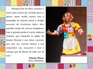 “Bonequinha de Pano, primeiro e
único texto escrito por Ziraldo para os
palcos, nessa versão, contou com a
encenação de Claudio Silva e direção
musical de Clevérsom Baía, dois
grandes nomes da cultura amapaense.
Mas a grande estrela é a atriz Sabrina
Zahara, que interpreta os papéis da
boneca Pitucha e sua dona Leninha,
que com seu incrível talento e sua
magnífica voz, encontra e toca a
criança que há dentro de cada um de
nós!”
Etienne Mazze
Atriz e Bailarina
 