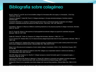 Bibliografia sobre colagéneo	Bruce E, Steven P, Louis M. Use of microcristalline collagen for hemostasis after oral surgery in a hemophylic. J Oral Surg 1979 37(2): 126-128	Capuano A, Bargelli F, Fadda GM, Parrini S. Collagene eterologo in chirurgia odontostomatologica. Il dentista moderno. Dicembre 2002	Centrella M, McCarthy TL, Canalis E. Trasforming growth factor beta is a bifunctional regular of replication and collagen synthesis in osteoblast-enriched cell cultures from fetal rat bone. J Biol Chem, 1987; 262: 2869-2874	Charulatha V, Rajaram A. Influence of different crosslinking treatments on the physical properties of collagen membranes. Biomater, 2003; 24: 759-767	Hsu FY, Chueh SC, Wang YJ. Microspheres of hydroxyapatite/reconstituted collagen as supports for osteoblast cell growth. Biomater, 1999; 20: 1931-1936	Kadler KE, Holmes DF, Trotter JA, Chapman JA. Collagen fibril formation. Biochem J, 1996; 316: 1-11	Liu LS, Thomson AY, Heidaran MA, et al. An osteoconductive collagen/hyaluronate matrix for bone regeneration. Biomater, 1999; 12: 1097-1108	Lucas PA, Syftestad GT, Goldberg VM, Caplan AI. Ectopic induction of cartilage and bone by water soluble proteins from bovine bone using a collagenous delivery vehicle. J Biomed Mater Res, 1989; 23(A1): 23-29 	Meyer U et al. Microstructural investigations of strain-related collagen mineralization. British J Oral  Maxillofacial Surgery, 2001; 39: 381-389	Patino MG, Neiders ME, Andreana S, Noble B, Cohen RE. Collagen as an implantable material in medicine and dentistry. J Oral Implantology, 2002; 28(5): 220-225	Stein MD, Salkin LM, Freedman AL, Glushko V. Collagen sponge as a topical hemostatic agent in mucogingival surgery. J Periodontol 1985; 56: 35-38  	Salasznyk RM, Williams WA, Boskey A, Batorsky A,, Plopper GE. Adhesion to vitronectin and collagen I promotes osteogenic differentiation of human mesenchymal stem cells. Journal of Biomedicine and Biotechnology, 2004; 1: 24-34	Wallace DG, Rhee W, et al. Injectable cross-linked collagen with imporved flow properties. J Biomed Mater Res, 1989; 23: 931-945	Werkmeister JA, Tebb TA, White JF, Ramshaw JAM. Collagenous tissue formation in association with medical implants. Current Opinion in Solid State and Materials Science, 2001; 5: 185-191