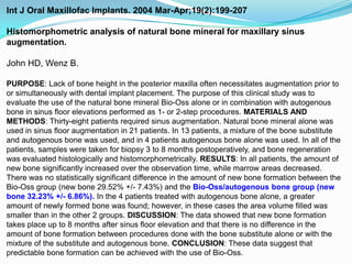 Int J Oral Maxillofac Implants. 2004 Mar-Apr;19(2):199-207  Histomorphometric analysis of natural bone mineral for maxillary sinus augmentation.John HD, Wenz B.PURPOSE: Lack of bone height in the posterior maxilla often necessitates augmentation prior to or simultaneously with dental implant placement. The purpose of this clinical study was to evaluate the use of the natural bone mineral Bio-Oss alone or in combination with autogenous bone in sinus floor elevations performed as 1- or 2-step procedures. MATERIALS AND METHODS: Thirty-eight patients required sinus augmentation. Natural bone mineral alone was used in sinus floor augmentation in 21 patients. In 13 patients, a mixture of the bone substitute and autogenous bone was used, and in 4 patients autogenous bone alone was used. In all of the patients, samples were taken for biopsy 3 to 8 months postoperatively, and bone regeneration was evaluated histologically and histomorphometrically. RESULTS: In all patients, the amount of new bone significantly increased over the observation time, while marrow areas decreased. There was no statistically significant difference in the amount of new bone formation between the Bio-Oss group (new bone 29.52% +/- 7.43%) and the Bio-Oss/autogenous bone group (new bone 32.23% +/- 6.86%). In the 4 patients treated with autogenous bone alone, a greater amount of newly formed bone was found; however, in these cases the area volume filled was smaller than in the other 2 groups. DISCUSSION: The data showed that new bone formation takes place up to 8 months after sinus floor elevation and that there is no difference in the amount of bone formation between procedures done with the bone substitute alone or with the mixture of the substitute and autogenous bone. CONCLUSION: These data suggest that predictable bone formation can be achieved with the use of Bio-Oss.