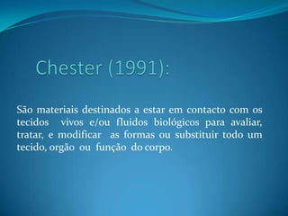 Chester (1991):São materiais destinados a estar em contacto com os tecidos  vivos e/ou fluidos biológicos para avaliar, tratar, e modificar  as formas ou substituir todo um tecido, orgão  ou  função  do corpo.    