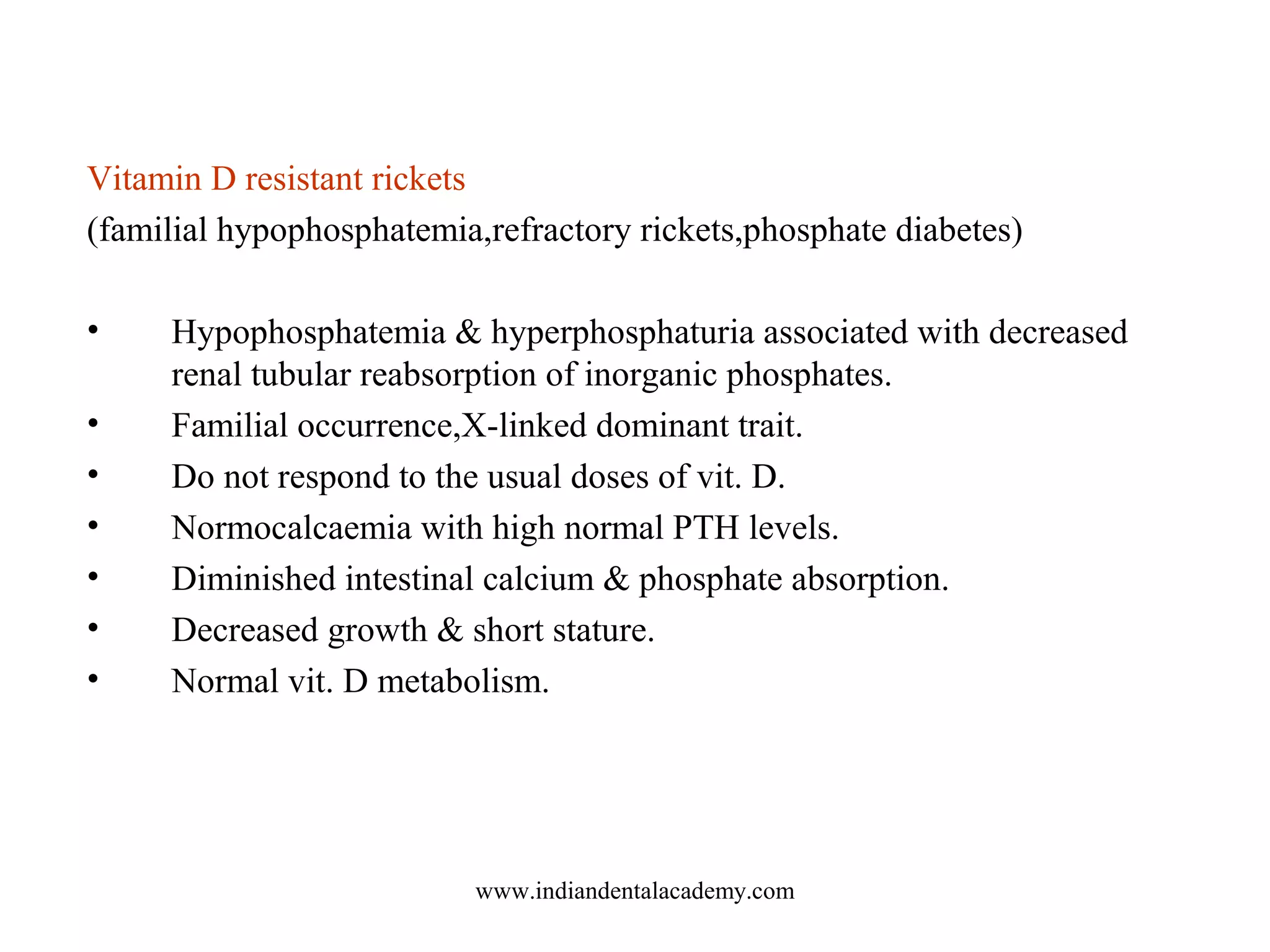 Vitamin D resistant rickets
(familial hypophosphatemia,refractory rickets,phosphate diabetes)
• Hypophosphatemia & hyperphosphaturia associated with decreased
renal tubular reabsorption of inorganic phosphates.
• Familial occurrence,X-linked dominant trait.
• Do not respond to the usual doses of vit. D.
• Normocalcaemia with high normal PTH levels.
• Diminished intestinal calcium & phosphate absorption.
• Decreased growth & short stature.
• Normal vit. D metabolism.
www.indiandentalacademy.com
 
