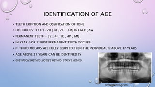 IDENTIFICATION OF AGE
• TEETH ERUPTION AND OSSIFICATION OF BONE
• DECIDUOUS TEETH – 20 [ 4I , 2 C , 4M] IN EACH JAW
• PERMANENT TEETH – 32 [ 4I , 2C , 4P , 6M]
• IN YEAR 6 OR 7 FIRST PERMANENT TEETH OCCURS.
• IF THIRD MOLARS ARE FULLY ERUPTED THEN THE INDIVIDUAL IS ABOVE 17 YEARS
• AGE ABOVE 21 YEARS CAN BE IDENTIFIED BY
• GUSTAFSON’S METHOD , BOYDE’S METHOD , STACK’S METHOD
orthopantogram
 