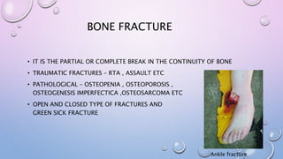BONE FRACTURE
• IT IS THE PARTIAL OR COMPLETE BREAK IN THE CONTINUITY OF BONE
• TRAUMATIC FRACTURES – RTA , ASSAULT ETC
• PATHOLOGICAL – OSTEOPENIA , OSTEOPOROSIS ,
OSTEOGENESIS IMPERFECTICA ,OSTEOSARCOMA ETC
• OPEN AND CLOSED TYPE OF FRACTURES AND
GREEN SICK FRACTURE
Ankle fracture
 