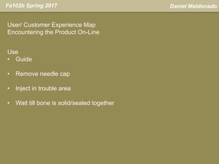 Daniel MaldonadoFa102b Spring 2017
User/ Customer Experience Map
Encountering the Product On-Line
Use
• Guide
• Remove needle cap
• Inject in trouble area
• Wait till bone is solid/sealed together
 