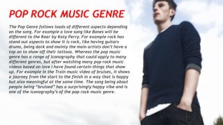 POP ROCK MUSIC GENRE
The Pop Genre follows loads of different aspects depending
on the song. For example a love song like Bones will be
different to the Roar by Katy Perry. For example rock has
stand out aspects to show it is rock, like having guitars
drums, being dark and mainly the main artists don’t have a
top on to show off their tattoos. Whereas the pop music
genre has a range of iconography that could apply to many
different genres, but after watching many pop rock music
videos based on love I have found certain things that show
up. For example in the Train music video of bruises, it shows
a journey from the start to the finish in a way that is happy
but also meaningful at the same time. The song being about
people being “bruised” has a surprisingly happy vibe and is
one of the iconography’s of the pop rock music genre.
 