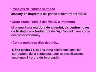 Principis de l’última setmana Disseny en impremta  del primer esborrany del MELIC Quan acaba l’edició del MELIC a impremta Lliurament a la  regidora de joventut,  als  centres joves de Mislata  i a la  traductora  de l’Ajuntament d’una còpia del primer esborrany Com a molt, dos dies després... Dóna el vist-i-plau  i es torna a impremta amb les correccions de la traductora, amb les modificacions oportunes  i l’ordre de impressió 