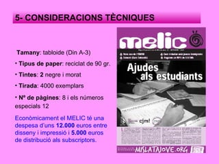 Tamany : tabloide (Din A-3) Tipus de paper : reciclat de 90 gr. Tintes :  2  negre i morat Tirada : 4000 exemplars Nº de pàgines : 8 i els números especials 12   5- CONSIDERACIONS TÈCNIQUES Econòmicament el MELIC té una despesa d’uns  12.000  euros entre disseny i impressió i  5.000  euros de distribució als subscriptors. 