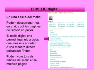 El MELIC digital En una edició del melic: P odem descarregar-nos en arxius pdf les pagines de l’edició en paper. E l melic digital ens permet llegir els articles que més ens agraden d’una manera directa polzant en l'índex. P odem vore tots els articles del melic en la mateixa pagina. 