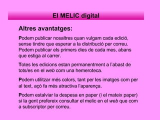 El MELIC digital Altres avantatges: P odem publicar nosaltres quan vulgam cada edició, sense tindre que esperar a la distribució per correu. Podem publicar els primers dies de cada mes, abans que estiga al carrer. T otes les edicions estan permanentment a l’abast de tots/es en el  web  com una hemeroteca. P odem utilitzar més colors, tant per les imatges com per al text, açò fa més atractiva l’aparença . P odem estalviar la despesa en paper (i el mateix paper) si la gent prefereix consultar el melic en el  web  que com a subscriptor per correu. 