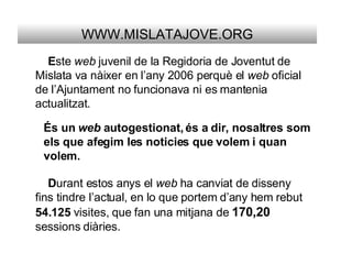 WWW.MISLATAJOVE.ORG E ste  web  juvenil de la Regidoria de Joventut de Mislata va nàixer en l’any 2006 perquè el  web  oficial de l’Ajuntament no funcionava ni es mantenia actualitzat. És un  web  autogestionat, és a dir, nosaltres som els que afegim les noticies que volem i quan volem. D urant estos anys el  web  ha canviat de disseny fins tindre l’actual, en lo que portem d’any hem rebut  54.125  visites, que fan una mitjana de  170,20   sessions diàries. 